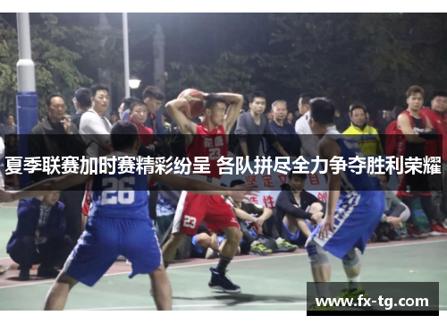 夏季联赛加时赛精彩纷呈 各队拼尽全力争夺胜利荣耀